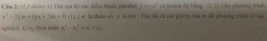 (1,5 điểm) 1) Tìm tọa độ các điểm thuộc parabol y=-x^2 có hoành độ bằng -3.2) Cho phương trình
x^2-2(m+1)x+2m=0 (1), ( m là tham số, x là ần) . Tim tắt cả các giá trị của m để phương trình có hai 
nghiệm x_1; x_2 thỏa mãn x_1^(2-x_2^2=x_1)-x_2.