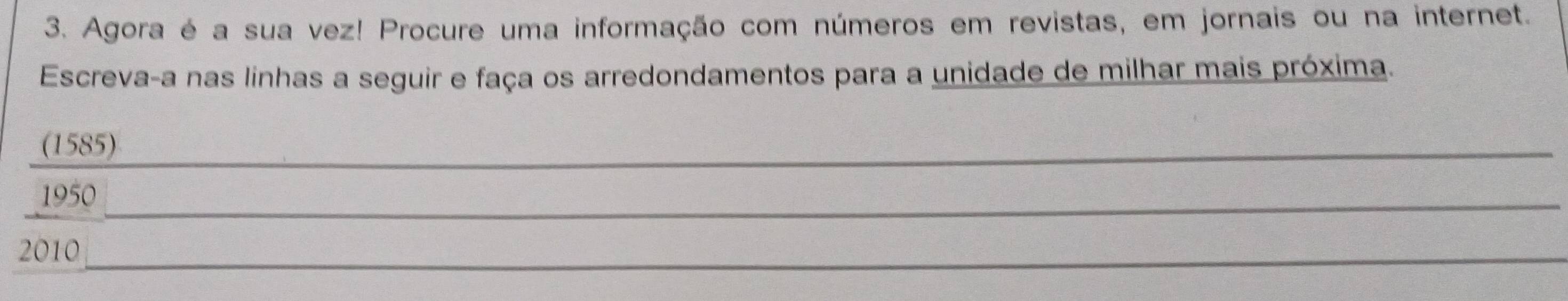 Agora é a sua vez! Procure uma informação com números em revistas, em jornais ou na internet. 
Escreva-a nas linhas a seguir e faça os arredondamentos para a unidade de milhar mais próxima. 
(1585) 
_ 
1950_ 
2010_