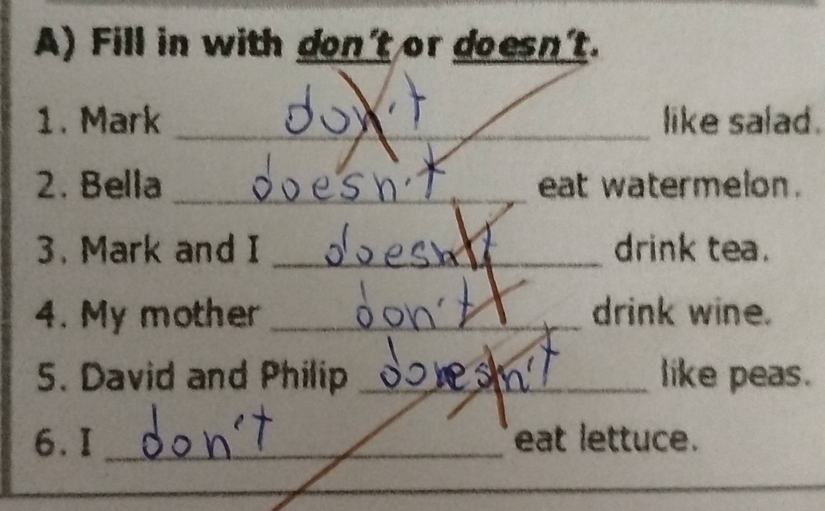 Fill in with don't or doesn't. 
1. Mark _like salad. 
2. Bella _eat watermelon. 
3. Mark and I _drink tea. 
4. My mother _drink wine. 
5. David and Philip _like peas. 
6. I _eat lettuce. 
_ 
_ 
_