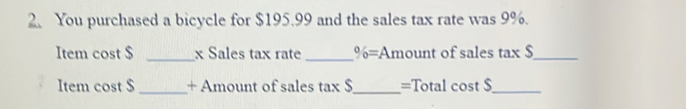 You purchased a bicycle for $195.99 and the sales tax rate was 9%. 

Item cost $ s _x Sales tax rate _^0/_0= Amount of sales tax $_ 
Item cost $ _+ Amount of sales tax $_ =Total cost $_