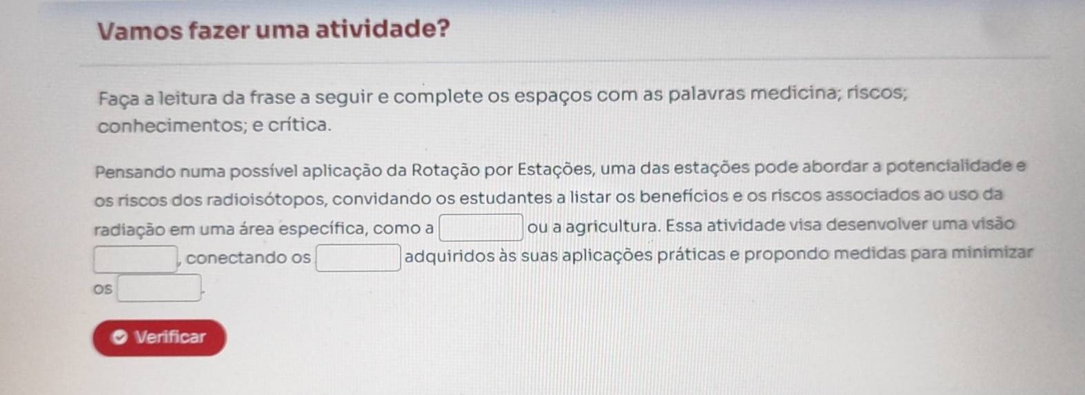 Vamos fazer uma atividade? 
Faça a leitura da frase a seguir e complete os espaços com as palavras medicina; riscos; 
conhecimentos; e crítica. 
Pensando numa possível aplicação da Rotação por Estações, uma das estações pode abordar a potencialidade e 
os riscos dos radioisótopos, convidando os estudantes a listar os benefícios e os riscos associados ao uso da 
radiação em uma área específica, como a □ ou a agricultura. Essa atividade visa desenvolver uma visão 
□  □ conectando os □ adquiridos às suas aplicações práticas e propondo medidas para minimizar 
OS □. 
a Verificar