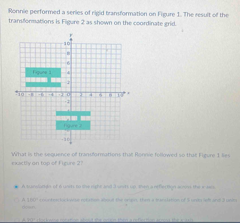 Ronnie performed a series of rigid transformation on Figure 1. The result of the
transformations is Figure 2 as shown on the coordinate grid.
What is the sequence of transformations that Ronnie followed so that Figure 1 lies
exactly on top of Figure 2?
A translation of 6 units to the right and 3 units up, then a reflection across the x-axis.
A 180° counterclockwise rotation about the origin, then a translation of 5 units left and 3 units
down.
A90° clockwise rotation about the origin then a reflection across the x-axis