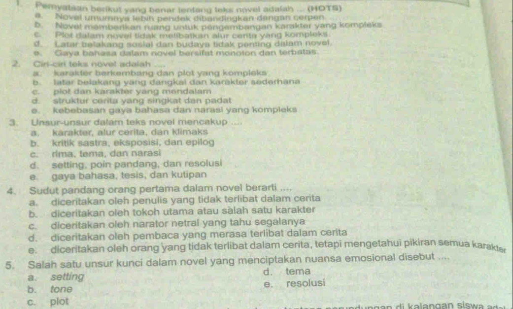 Pemyatsan berikut yang benar tentang teks novel adalah ... (HOTS)
a. Novel umumaya febin pendek dibandingkan dangan serpen
b. Novel memberikan ruang untuk pengembangan karakter yang kompleks
c. Plot dalam novel tidak melibatkan alur centa yang kompleks.
d. Latar belakang sosial dan budaya tidak penting dalam novel.
e. Gaya bahasa dalam novel bersifat monoton dan terbatas.
2. Ciri-cirl teks novel adalah
a: karakter berkembang dan plot yang kompleks
b. latar belakang yang dangkal dan karäkter sederhana
c. plot dan karakter yang mendalam
d. struktur cerita yang singkat dan padat
e. kebebasan gaya bahasa dan narasi yang kompleks
3. Unsur-unsur dalam teks novel mencakup ....
a. karakter, alur cerita, dan klimaks
b. kritik sastra, eksposisi, dan epilog
c. rima, tema, dan narasi
d. setting, poin pandang, dan resolusi
e gaya bahasa, tesis, dan kutipan
4. Sudut pandang orang pertama dalam novel berarti ....
a. diceritakan oleh penulis yang tidak terlibat dalam cerita
b. diceritakan oleh tokoh utama atau sàlah satu karakter
c. diceritakan oleh narator netral yang tahu segalanya
d. diceritakan oleh pembaca yang merasa terlibat dalam cerita
e. diceritakan oleh orang yang tidak terlibat dalam cerita, tetapi mengetahui pikiran semua karakter
5. Salah satu unsur kunci dalam novel yang menciptakan nuansa emosional disebut ....
a. setting d. tema
b. tone e. resolusi
c. plot