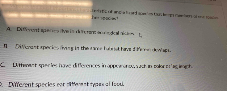 What is the most important characteristic of anole lizard species that keeps members of one species
her species?
A. Different species live in different ecological niches.
B. Different species living in the same habitat have different dewlaps.
C. Different species have differences in appearance, such as color or leg length.. Different species eat different types of food.