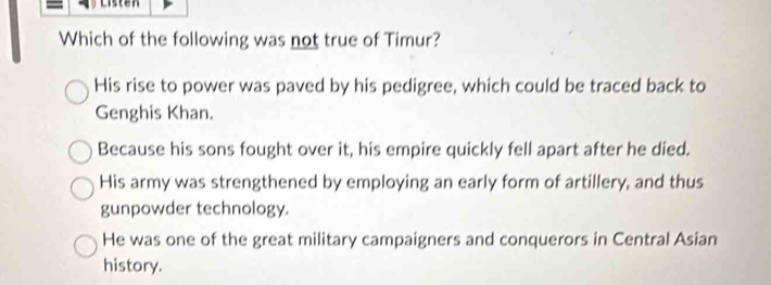 Listen
Which of the following was not true of Timur?
His rise to power was paved by his pedigree, which could be traced back to
Genghis Khan.
Because his sons fought over it, his empire quickly fell apart after he died.
His army was strengthened by employing an early form of artillery, and thus
gunpowder technology.
He was one of the great military campaigners and conquerors in Central Asian
history.