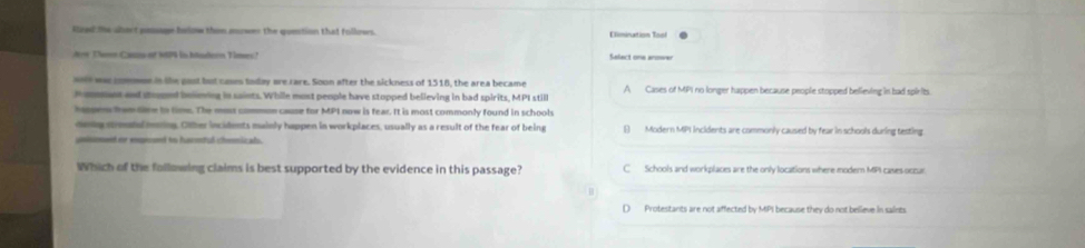Rized the abort poage bolow then morwer the quection that follows. Elimination Toof
dw Thenn Cazs of 1P4 in hadern Times? Select one anower
wee was commen in lhe past but cases today are rare. Soon after the sickness of 1518, the area became
P omnt and stopped beliming in saints. While most people have stopped believing in bad spirits, MPI still A Cases of MPI no longer happen because people stopped believing in had spirits.
hpsn hrom tve to time. The moss common cause for MPI now is fear. It is most commonly found in schools
deing mreatal onring. Other incidents mainly happen in workplaces, usually as a result of the fear of being [) Modern MPI incidents are commonly caused by fear in schools during testing
unismed or enpied to harnful chemical.
Which of the following claims is best supported by the evidence in this passage? C Schools and workplaces are the only locations where modern MPI cases oczar
D Protestants are not affected by MPI because they do not believe in saints