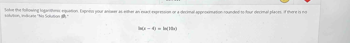 Solve the following logarithmic equation. Express your answer as either an exact expression or a decimal approximation rounded to four decimal places. If there is no 
solution, indicate "No Solution (Ø)."
ln (x-4)=ln (10x)