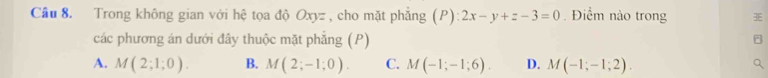 Cầu 8. Trong không gian với hệ tọa độ Oxyz , cho mặt phẳng (P) 2x-y+z-3=0. Điểm nào trong
các phương án dưới đây thuộc mặt phẳng (P)
A. M(2;1;0). B. M(2;-1;0). C. M(-1;-1;6). D. M(-1;-1;2).