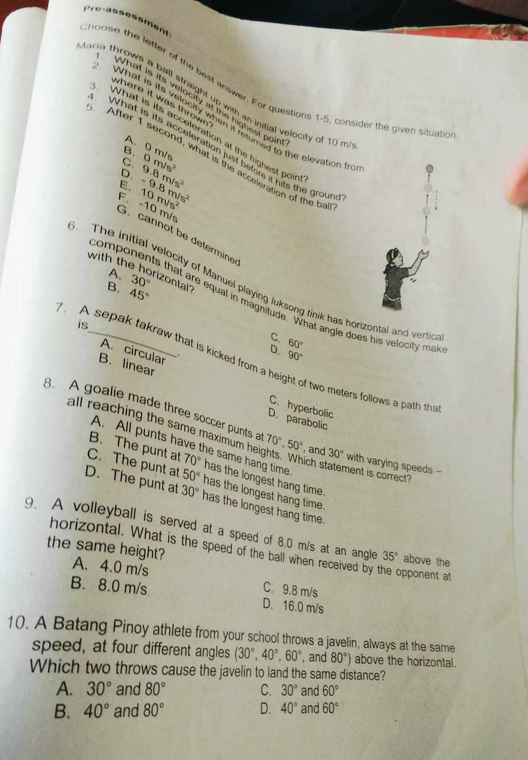 Pre-assessment
hoose the letter of the best answer. For questions 1-5, consider the given situatic
aria throws a ball straight up with an initial velocity of 10 m
What is its velocity at the highest poir
where it was thrown 
What is its velocity when it retumed to the elevation fr
What is its acceleration at the highest poir
A. 0 m/s
What is its acceleration just before it hits the grour
B
After 1 second, what is the acceleration of the ba
C.
D. 9.8m/s^2 0m/s^2
E. 10m/s^2 -9.8m/s^2
F.-10 m/s
G.  cannot be determine
with the horizontal 30°
A.
The initial velocity of Manuel playing luksong tinik has horizontal and vertic
B. 45°
omponents that are equal in magnitude. What angle does his velocity mak
is
C. 60°
A sepak takraw that is kicked from a h
D. 90°
A. circular
B. linear C. hyperbolic
of two meters follows a path that
D. parabolic
all reaching the same maximum he
8. A goalie made three soccer punts a 70°,50° , and 30° with varying speeds -
A. All punts have the same hang time
B. The punt at 70° has the longest hang time.
hich statement is correct?
C. The punt at 50° has the longest hang time.
D. The punt at 30° has the longest hang time.
9. A volleyball is served at a speed of 8.0 m/s at an angle 35° above the
the same height?
horizontal. What is the speed of the ball when received by the opponent at
A. 4.0 m/s C. 9.8 m/s
B. 8.0 m/s D. 16.0 m/s
10. A Batang Pinoy athlete from your school throws a javelin, always at the same
speed, at four different angles (30°,40°,60° ,and 80°) above the horizontal.
Which two throws cause the javelin to land the same distance?
A. 30° and 80° C. 30° and 60°
B. 40° and 80° D. 40° and 60°