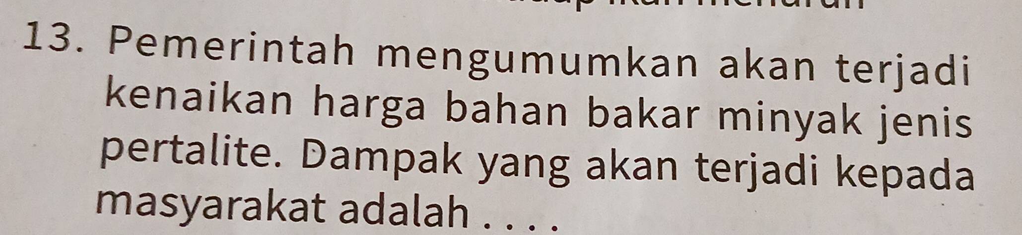 Pemerintah mengumumkan akan terjadi 
kenaikan harga bahan bakar minyak jenis 
pertalite. Dampak yang akan terjadi kepada 
masyarakat adalah . . . .