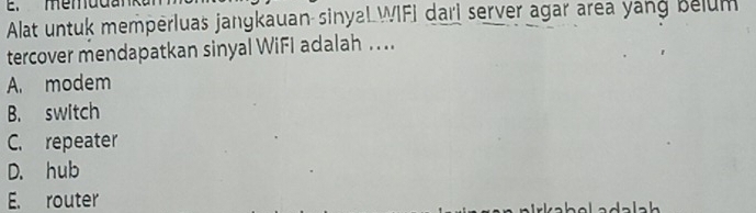 Alat untuk memperluas jangkauan sinyaL WIFI dari server agar area yang belum
tercover mendapatkan sinyal WiFI adalah ....
A. modem
B. switch
C. repeater
D. hub
E. router