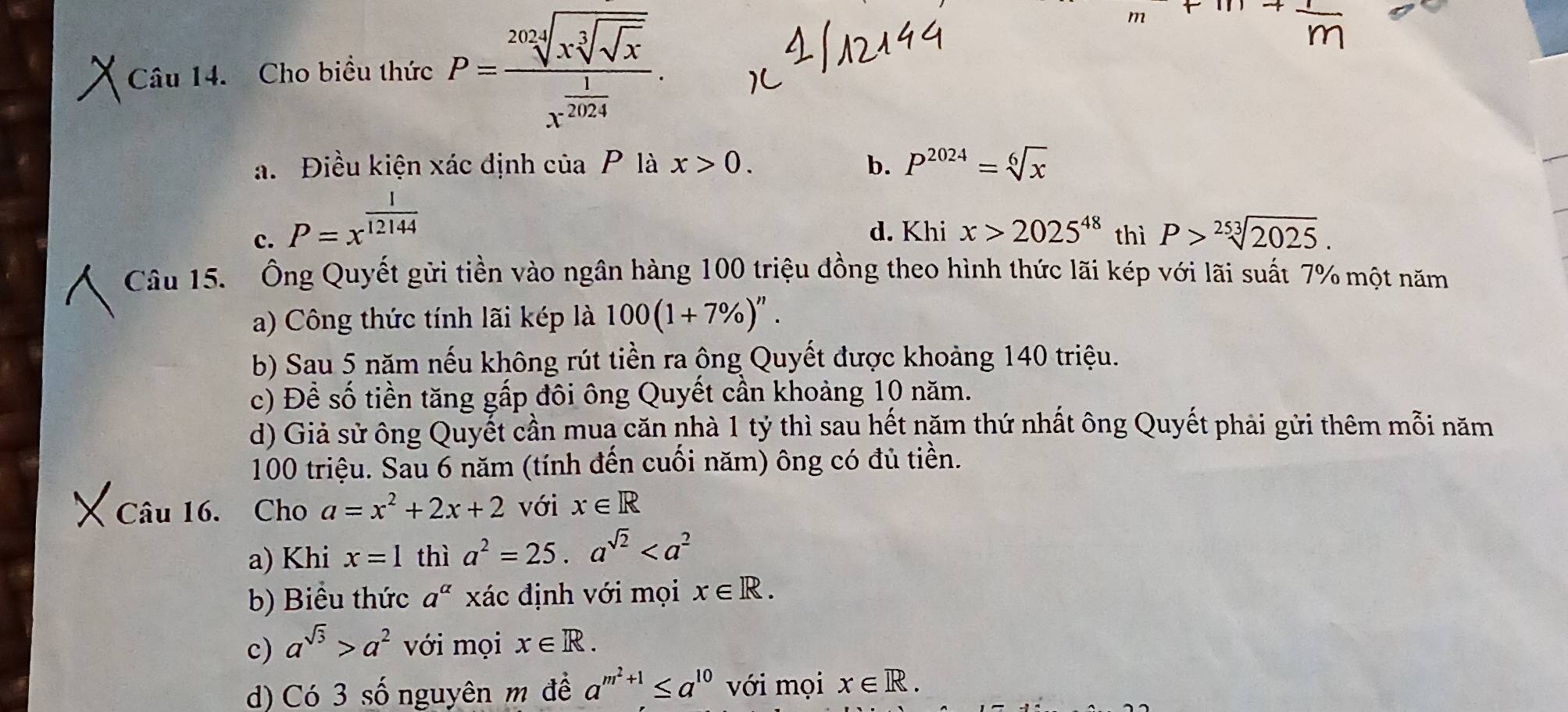 Cho biều thức P=frac sqrt[202](xsqrt [3]sqrt x)x^(frac 1)2024.
a. Điều kiện xác định của P là x>0. b. P^(2024)=sqrt[6](x)
c. P=x^(frac 1)12144 d. Khi x>2025^(48) thì P>sqrt[253](2025). 
Câu 15. Ông Quyết gửi tiền vào ngân hàng 100 triệu đồng theo hình thức lãi kép với lãi suất 7% một năm
a) Công thức tính lãi kép là 100(1+7% )^n.
b) Sau 5 năm nếu không rút tiền ra ộng Quyết được khoảng 140 triệu.
c) Để số tiền tăng gấp đôi ông Quyết cần khoảng 10 năm.
d) Giả sử ông Quyết cần muạ căn nhà 1 tỷ thì sau hết năm thứ nhất ông Quyết phải gửi thêm mỗi năm
100 triệu. Sau 6 năm (tính đến cuối năm) ông có đủ tiền.
Câu 16. Cho a=x^2+2x+2 với x∈ R
a) Khi x=1 thì a^2=25.a^(sqrt(2))
b) Biểu thức a^(alpha) xác định với mọi x∈ R.
c) a^(sqrt(3))>a^2 với mọi x∈ R.
d) Có 3 số nguyên m đề a^(m^2)+1≤ a^(10) với mọi x∈ R.