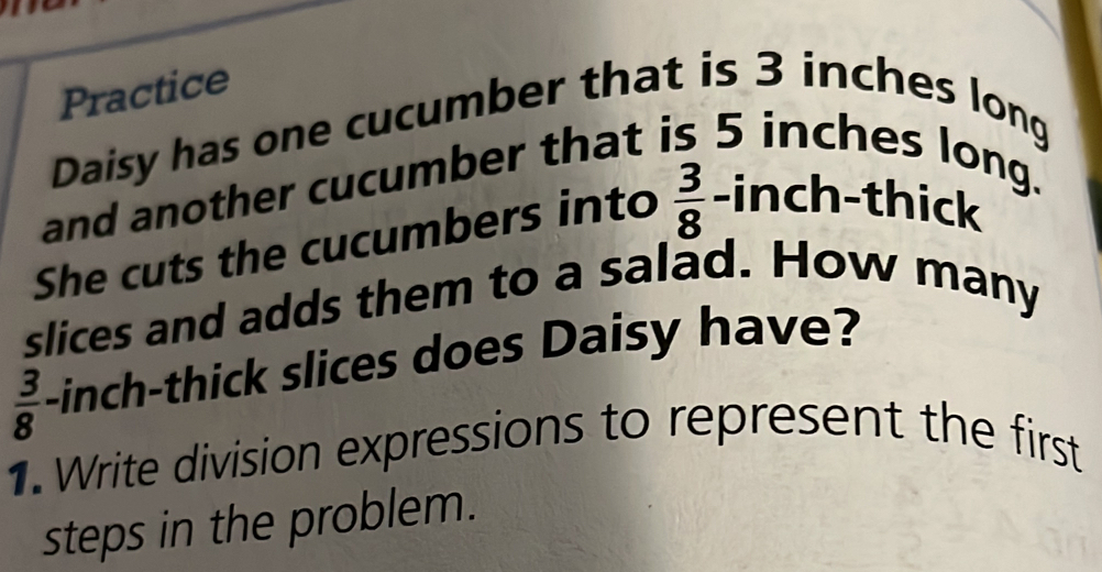 Practice
Daisy has one cucumber that is 3 inches long
and another cucumber that is 5 inches long.
She cuts the cucumbers into  3/8  -inch -thick
slices and adds them to a salad. How many
 3/8  -inch -thick slices does Daisy have?
1. Write division expressions to represent the first
steps in the problem.