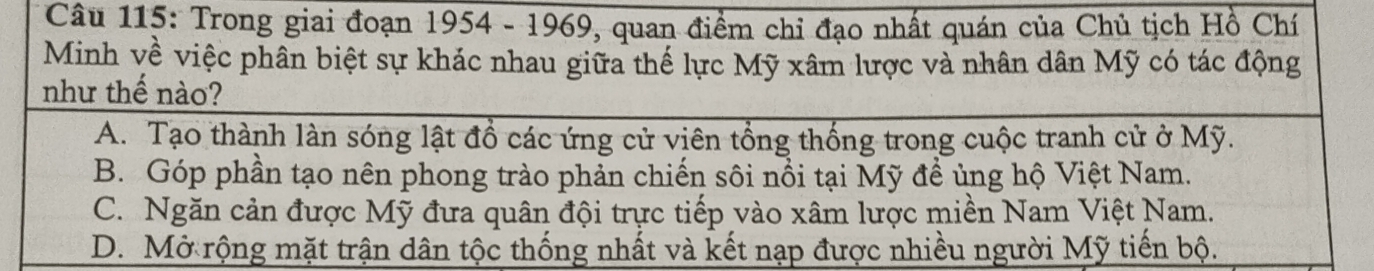 Trong giai đoạn 1954 - 1969, quan điểm chỉ đạo nhất quán của Chủ tịch Hồ Chí
Minh về việc phân biệt sự khác nhau giữa thế lực Mỹ xâm lược và nhân dân Mỹ có tác động
như thế nào?
A. Tạo thành làn sóng lật đổ các ứng cử viên tổng thống trong cuộc tranh cử ở Mỹ.
B. Góp phần tạo nên phong trào phản chiến sôi nổi tại Mỹ đề ủng hộ Việt Nam.
C. Ngăn cản được Mỹ đưa quân đội trực tiếp vào xâm lược miền Nam Việt Nam.
D. Mở rộng mặt trận dân tộc thống nhất và kết nạp được nhiều người Mỹ tiến bộ.