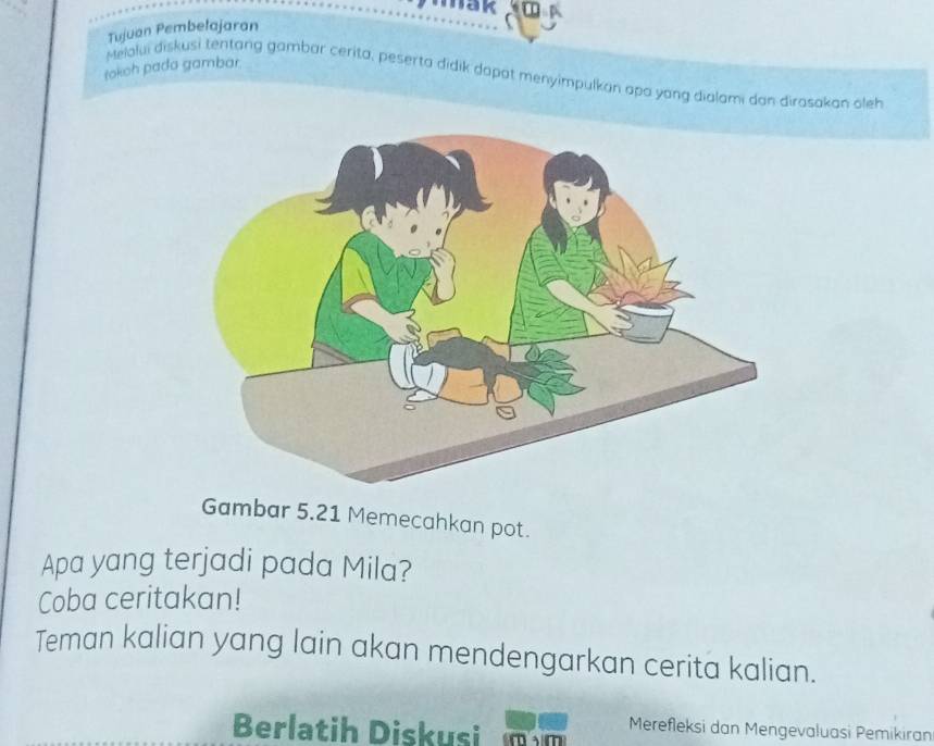 Tujuan Pembetajaran mk 
tokoh pada gambar 
Melolui diskusi tentang gambar cerita, peserta didik dapat menyimpulkan apa yong dialami dan dirasakan oleh 
Gambar 5.21 Memecahkan pot. 
Apa yang terjadi pada Mila? 
Coba ceritakan! 
Teman kalian yang lain akan mendengarkan cerita kalian. 
Berlatih Diskusi mam Merefleksi dan Mengevaluasi Pemikiran