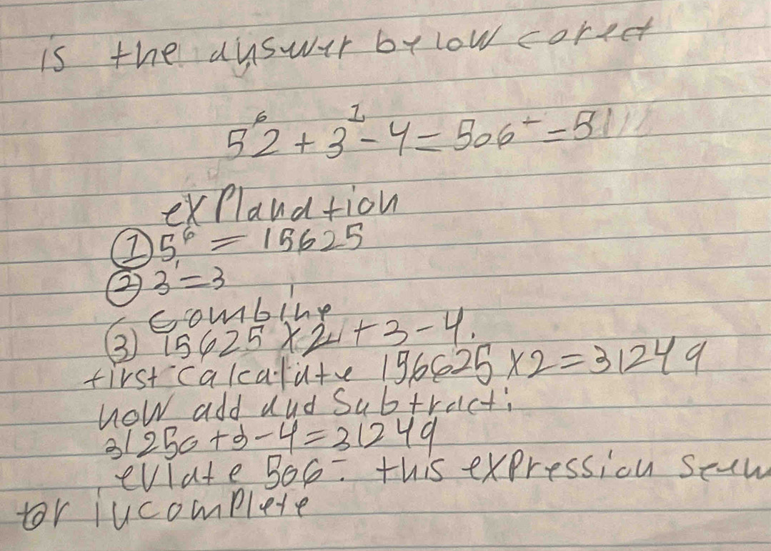 is the dyswur by low coreet
5^62+3^1-4=506^+=5
explaudtion
5^6=15625
② 3=3
combine 
③9 6625* 2+3-4. 
first calcalu+ve 156625* 2=31249
how add aud Subtract; 
31 250+x-4=31249
evlate 506/ this expressiou scaw 
tor jucomplete