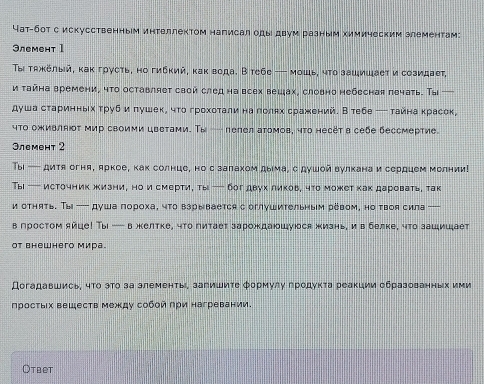 Чат-бот с искусственным интеллектом написал оды двум разным химическим злементам:
3леmент 1
Τыι τяκёлый, κак гρусть, но гибκий, κак вода. В тебе — мοшь, чτο зашишает и созидает,
и τайна времени, что оставляет свой след на всех вешах, словно небесная лечать. Τыi —
душа старинньхτруб и πушек, что грохοтали на πолях сражений. Втебе ─ тайна красек,
что оживляюτ мир своими цветами. Τы - лелел атомов, чтο несёт в себе бессмертие.
3лемент 2
Тыi — дитя огня, яркое, как солнце, нос залахом дыема, с душой вулкана и сердцем Мелнии!
Тыi — источник жизни, но и смерти, ты — бог двух ликоь, что может как даровать, так
и отнять. Ты --- душа пороха, чτо взрывается с оглушительным ревом, но твоя сила —
в гростом яйце! Ты - в жкелтке, что питает зарождаюшуся жизнь, ив белке, что зашишает
OT внеwhего мира.
Догадавшись, чΤο эτο за элементь, загишиτе Φормулу гродуκта реакции образованньх ими
просτых вешеств между собοй πри нагревании.
Otbet