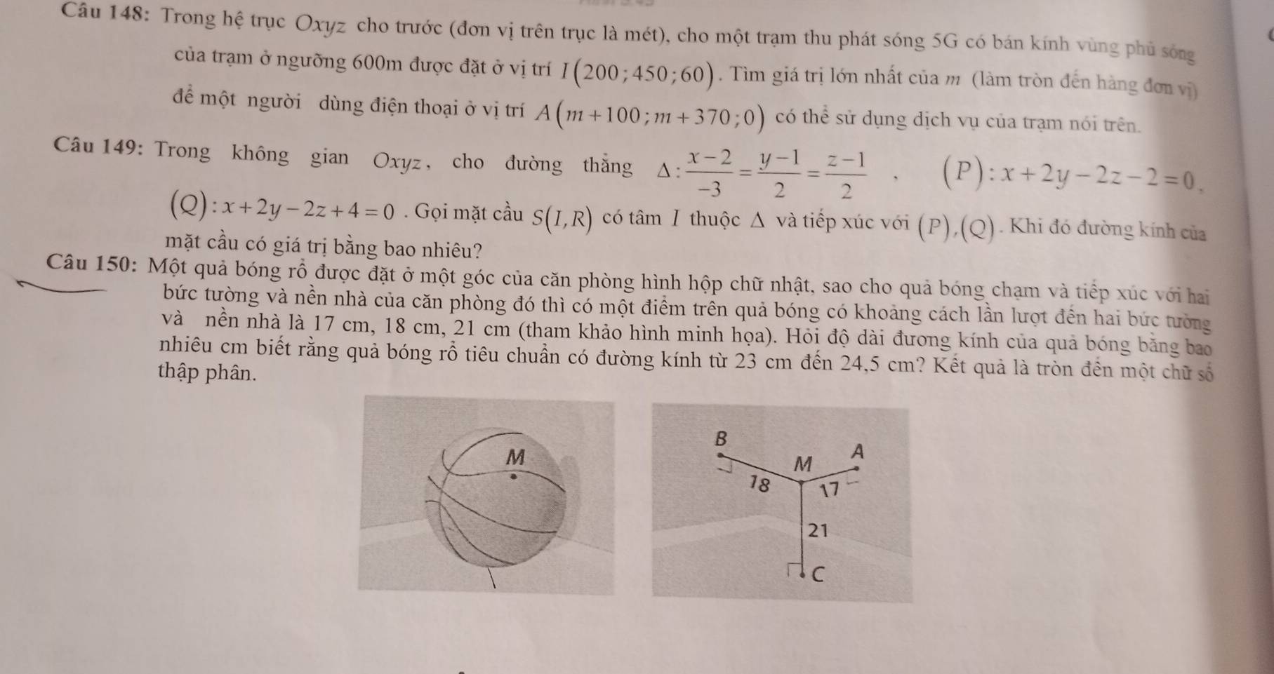 Trong hệ trục Oxyz cho trước (đơn vị trên trục là mét), cho một trạm thu phát sóng 5G có bán kính vùng phủ sóng 
của trạm ở ngưỡng 600m được đặt ở vị trí I(200;450;60). Tìm giá trị lớn nhất của m (làm tròn đến hàng đơn vị) 
để một người dùng điện thoại ở vị trí A(m+100;m+370;0) có thể sử dụng dịch vụ của trạm nói trên. 
Câu 149: Trong không gian Oxyz, cho đường thắng △ :  (x-2)/-3 = (y-1)/2 = (z-1)/2  (P): x+2y-2z-2=0
(Q): x+2y-2z+4=0. Gọi mặt cầu S(I,R) có tâm Ⅰ thuộc Δ và tiếp xúc với (P),(Q). Khi đó đường kính của 
mặt cầu có giá trị bằng bao nhiêu? 
Câu 150: Một quả bóng rỗ được đặt ở một góc của căn phòng hình hộp chữ nhật, sao cho quả bóng chạm và tiếp xúc với hai 
bức tường và nền nhà của căn phòng đó thì có một điểm trên quả bóng có khoảng cách lần lượt đến hai bức tưởng 
và nền nhà là 17 cm, 18 cm, 21 cm (tham khảo hình minh họa). Hỏi độ dài đương kính của quả bóng bằng bao 
nhiêu cm biết rằng quả bóng rỗ tiêu chuẩn có đường kính từ 23 cm đến 24,5 cm? Kết quả là tròn đến một chữ số 
thập phân.