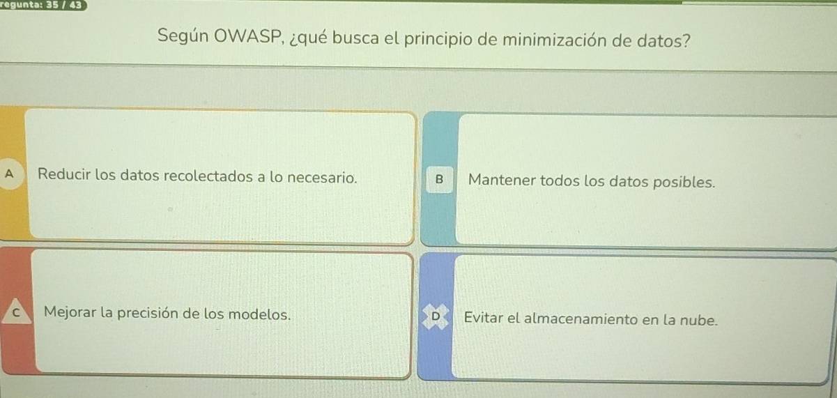 regunta: 35 / 43
Según OWASP, ¿qué busca el principio de minimización de datos?
A Reducir los datos recolectados a lo necesario. B Mantener todos los datos posibles.
C Mejorar la precisión de los modelos. Evitar el almacenamiento en la nube.