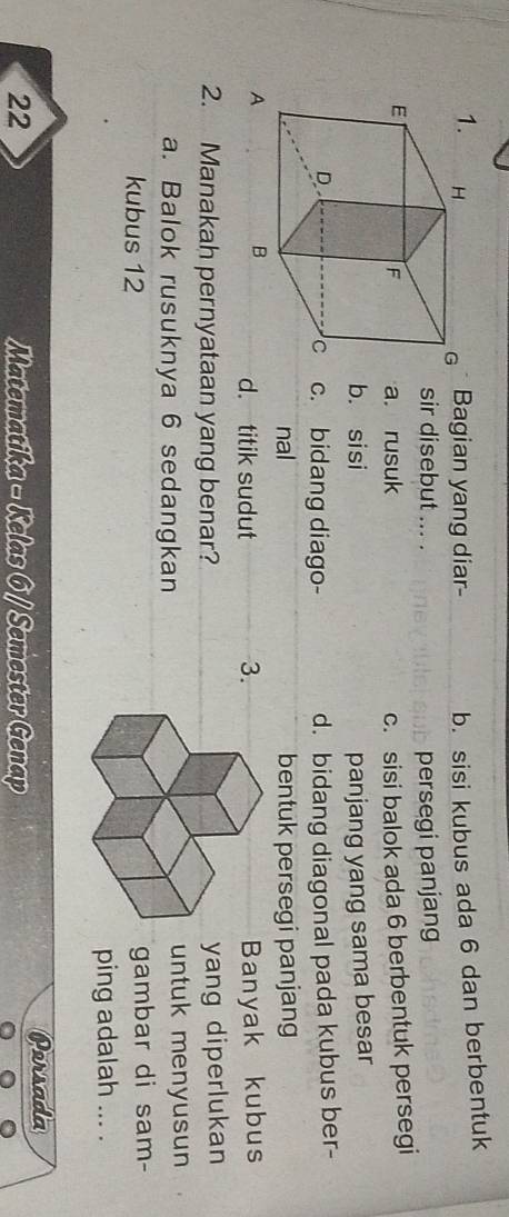 Bagian yang diar- b. sisi kubus ada 6 dan berbentuk
sir disebut ... .
persegi panjang
a. rusuk c. sisi balok ada 6 berbentuk persegi
b. sisi panjang yang sama besar
d. bidang diagonal pada kubus ber-
c. bidang diago-
nal bentuk persegi panjang
Banyak kubus
d. titik sudut 3.
2. Manakah pernyataan yang benar?yang diperlukan
a. Balok rusuknya 6 sedangkanuntuk menyusun
kubus 12 gambar di sam-
ping adalah ... .
22 Matematika - Kelas 6 / Semester Genap Persada