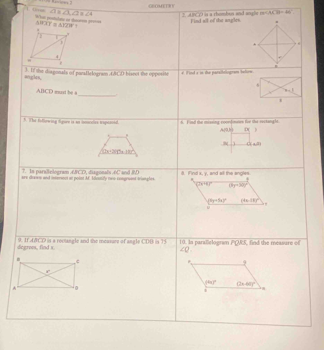 Reviews 2
GEOMETRY
1. Given ∠ 1≌ ∠ 3,∠ 2≌ ∠ 4
2. ABCD is a rhombus and angle m∠ ACB=46°.
What postulate or theorem proves △ WXY≌ △ YZW?
Find all of the angles.
3. If the diagonals of parallelogram ABCD bisect the oppositc 4. Find x in the parallelogram below.
angles,
ABCD must be a
_
5. The following figure is an isosceles trapezoid. 6. Find the missing coordinates for the rectangle.
A(0,b) D( )
.
B( C(-a,0)
(2x+20)^circ (x-10)^circ 
C 0
7. In parallelogram ABCD, diagonals AC and BD
are drawn and intersect at point M. Identify two congruent triangles. 8. Find x, y, and all the angles
R
s
(2x+6)^circ  8y+30)^circ 
(6y+5x)^circ  (4x-18)^circ 
T
U
9. If ABCD is a rectangle and the measure of angle CDB is 75 10. In parallelogram PQRS, find the measure of
degrees, find x
∠ Q.