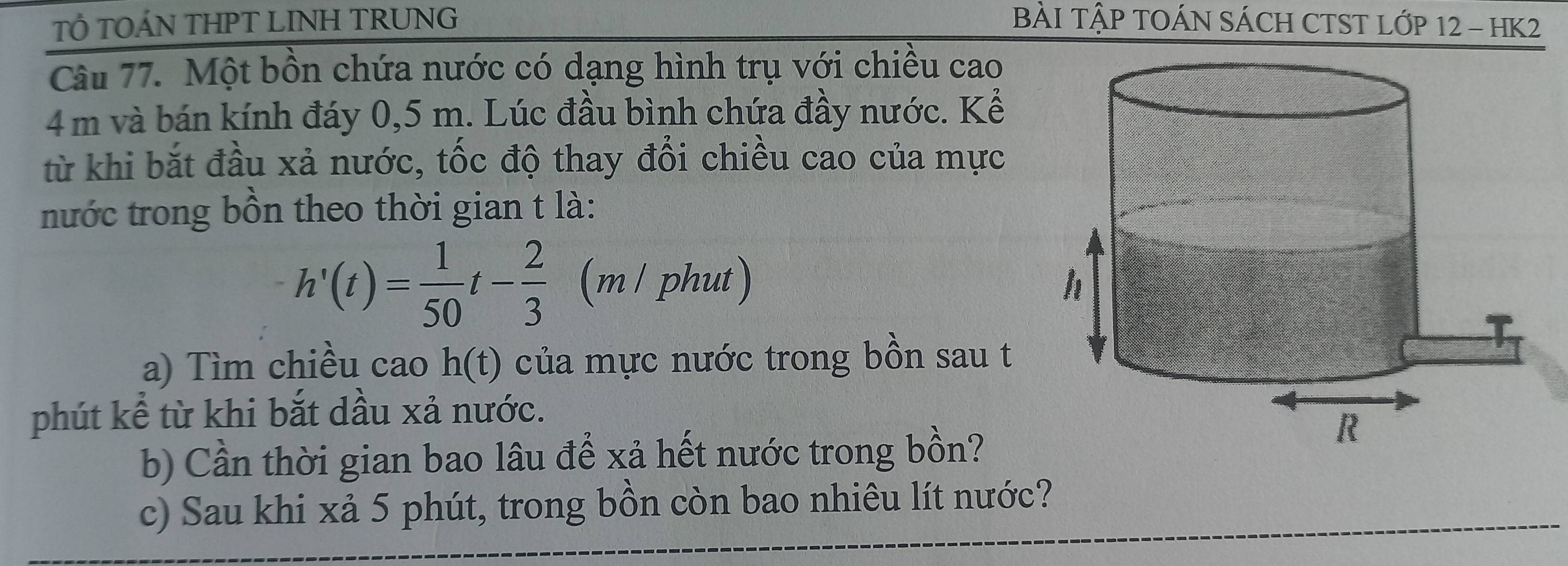 TÔ TOÁN THPT LINH TRUNG BÀI TậP TOÁN SÁCH CTST LỚP 12 - HK2 
Câu 77. Một bồn chứa nước có dạng hình trụ với chiều cao
4 m và bán kính đáy 0,5 m. Lúc đầu bình chứa đầy nước. Kể 
từ khi bắt đầu xả nước, tốc độ thay đổi chiều cao của mực 
nước trong bồn theo thời gian t là:
h'(t)= 1/50 t- 2/3  (m / phut) 
a) Tìm chiều cao h(t) của mực nước trong bồn sau t 
phút kể từ khi bắt dầu xả nước. 
b) Cần thời gian bao lâu để xả hết nước trong bồn? 
c) Sau khi xả 5 phút, trong bồn còn bao nhiêu lít nước?