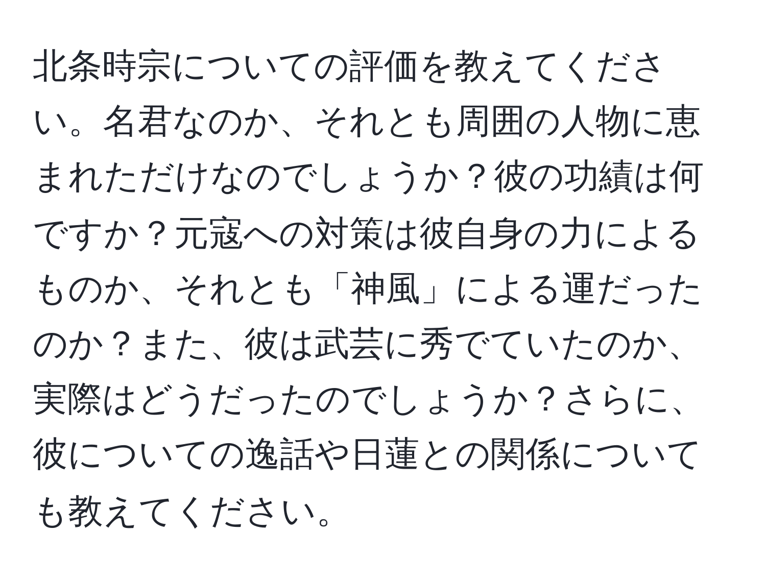 北条時宗についての評価を教えてください。名君なのか、それとも周囲の人物に恵まれただけなのでしょうか？彼の功績は何ですか？元寇への対策は彼自身の力によるものか、それとも「神風」による運だったのか？また、彼は武芸に秀でていたのか、実際はどうだったのでしょうか？さらに、彼についての逸話や日蓮との関係についても教えてください。