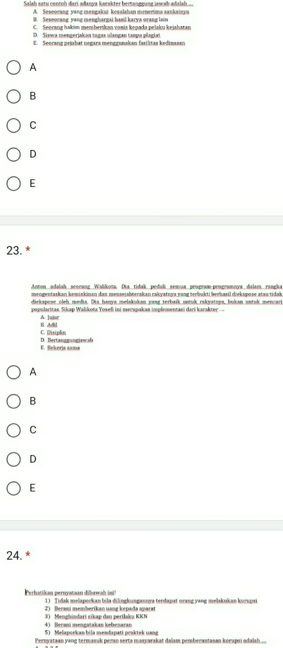 Salah satu contoh dari adanya karakter bertanggung jawab adalah ...
A. Seseorang yang mengakui kesalahan menerima sanksinya
B. Seseorang yang menghargai hasil karya orang lain
C. Seorang hakim memberikan vonis kepada pelaku kejahatan
D. Siswa mengerjakan tugas ulangan tanpa plagiat
E. Seorang pejabat negara menggunakan fasilitas kedinasan
A
B
C
D
E
23. *
Anton adalah seorang Walikota, Dia tidak peduli semua program-programnya dalam rangka
mengentaskan kemiskinan dan mensejahterakan rakyatnya yang terbukti berhasil diekspose atau tidak
diekspose oleh media. Dia hanya melakukan yang terbaik untuk rakyatnya, bukan untuk mencari
popularitas, Sikap Walikota Yosefi ini merupakan implementasi dari karakter ...
A. lujur
B. Adil
C. Disiplin
D. Bertanggungjawab
E. Bekerja sama
A
B
C
D
E
24. *
Perhatikan pernyataan dibawah ini!
1) Tidak melaporkan bila dilingkungannya terdapat orang yang melakukan korupsi
2) Berani memberikan uang kepada aparat
3) Menghindari sikap dan perilaku KKN
4) Berani mengatakan kebenaran
5) Melaporkan bila mendapati praktek uang
Pernyataan yang termasuk peran serta masyarakat dalam pemberantasan korupsi adalah....,