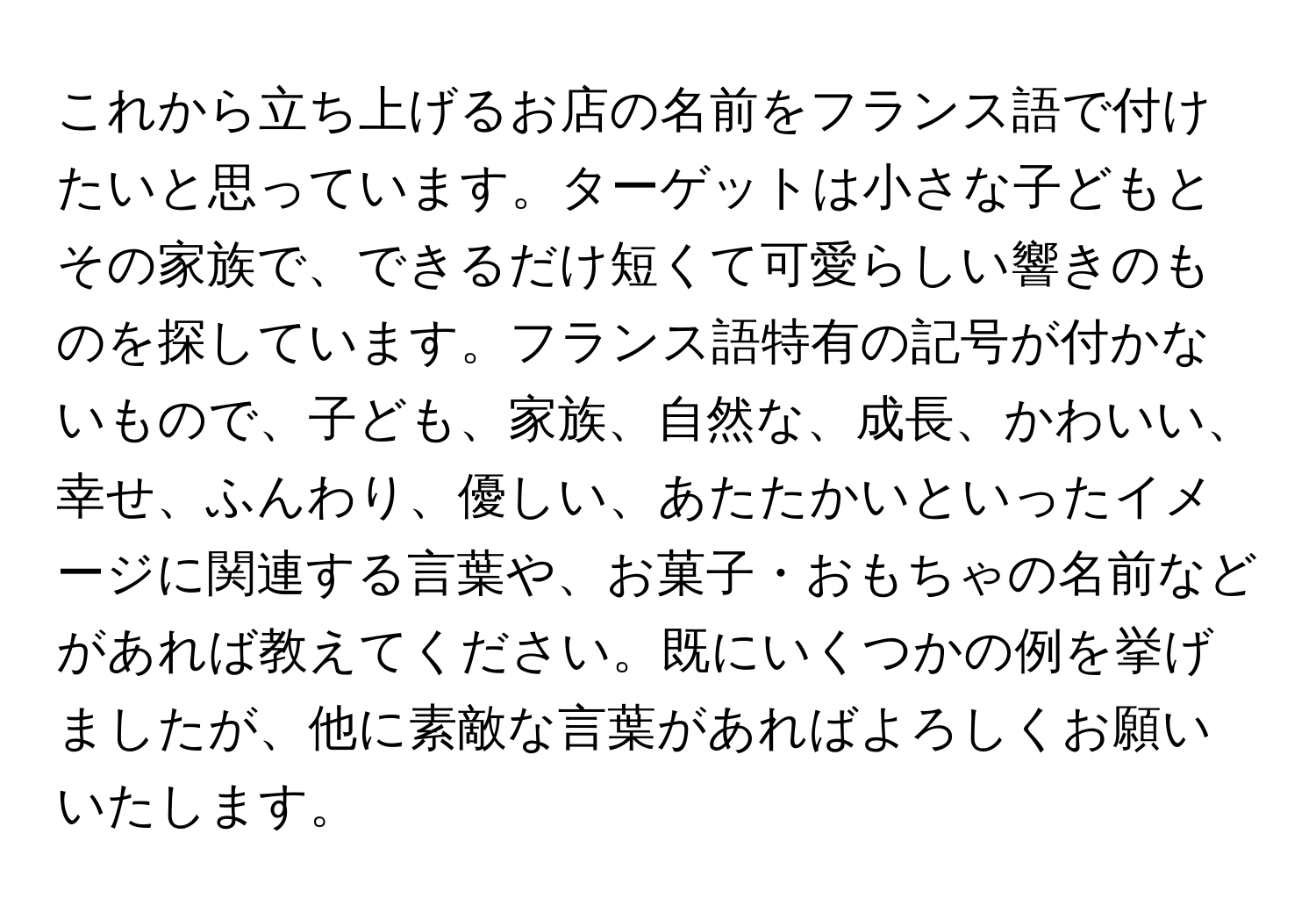 これから立ち上げるお店の名前をフランス語で付けたいと思っています。ターゲットは小さな子どもとその家族で、できるだけ短くて可愛らしい響きのものを探しています。フランス語特有の記号が付かないもので、子ども、家族、自然な、成長、かわいい、幸せ、ふんわり、優しい、あたたかいといったイメージに関連する言葉や、お菓子・おもちゃの名前などがあれば教えてください。既にいくつかの例を挙げましたが、他に素敵な言葉があればよろしくお願いいたします。