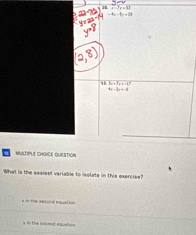 x-7y=53
-4x-5y=19
12. 5x+7y=-1 7
4x-3y=-5
MULTIPLE CHOICE QUESTION
What is the easiest variable to isolate in this exercise?
x in the second equation
y in the second equation