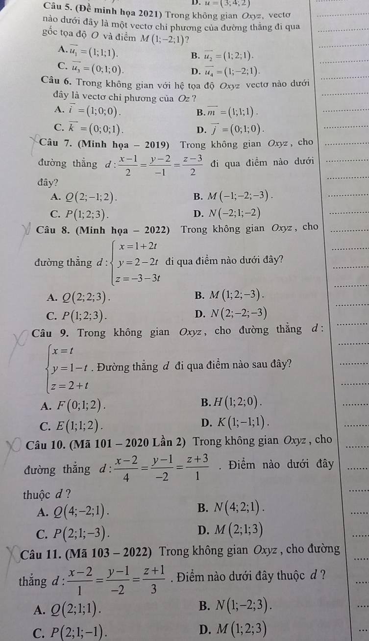 u=(3;4;2)
Câu 5. (Đề minh họa 2021) Trong không gian Oxyz, vecto
nào dưới đây là một vectơ chi phương của đường thăng đi qua
gốc tọa độ O và điểm M(1;-2;1) ?
A. vector u_1=(1;1;1).
B. overline u_2=(1;2;1).
C. vector u_3=(0;1;0).
D. vector u_4=(1;-2;1).
Câu 6. Trong không gian với hệ tọa độ Oxyz vectơ nào dưới
dây là vectơ chi phương của Oz ?
A. vector i=(1;0;0). overline m=(1;1;1).
B.
C. overline k=(0;0;1). vector j=(0;1;0).
D.
Câu 7. (Minh họa - 2 019) Trong không gian Oxyz, cho
đường thẳng d :  (x-1)/2 = (y-2)/-1 = (z-3)/2  đi qua điềm nào dưới
đây?
A. Q(2;-1;2). B. M(-1;-2;-3).
C. P(1;2;3). N(-2;1;-2)
D.
Câu 8. (Minh họa - 2022) Trong không gian Oxyz, cho
đường thẳng d : beginarrayl x=1+2t y=2-2t z=-3-3tendarray. đi qua điềm nào dưới đây?
A. Q(2;2;3). M(1;2;-3).
B.
C. P(1;2;3). D. N(2;-2;-3)
Câu 9. Trong không gian Oxyz, cho đường thẳng d:
beginarrayl x=t y=1-t z=2+tendarray.. Đường thẳng đ đi qua điểm nào sau đây?
B.
A. F(0;1;2). H(1;2;0).
D.
C. E(1;1;2). K(1;-1;1).
Câu 10. (Mã 101 - 2020 Lần 2) Trong không gian Oxyz , cho
đường thắng d :  (x-2)/4 = (y-1)/-2 = (z+3)/1 . Điểm nào dưới đây
thuộc d ?
A. Q(4;-2;1). B. N(4;2;1).
D.
C. P(2;1;-3). M(2;1;3)
Câu 11. (Mã 103 - 2022) Trong không gian Oxyz , cho đường
thẳng d :  (x-2)/1 = (y-1)/-2 = (z+1)/3  Điểm nào dưới đây thuộc d ?
A. Q(2;1;1).
B. N(1;-2;3).
C. P(2;1;-1). D. M(1;2;3)