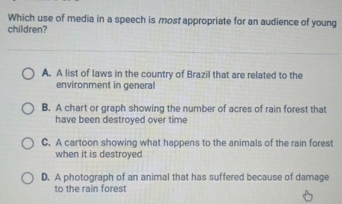 Which use of media in a speech is most appropriate for an audience of young
children?
A. A list of laws in the country of Brazil that are related to the
environment in general
B. A chart or graph showing the number of acres of rain forest that
have been destroyed over time
C. A cartoon showing what happens to the animals of the rain forest
when it is destroyed
D. A photograph of an animal that has suffered because of damage
to the rain forest