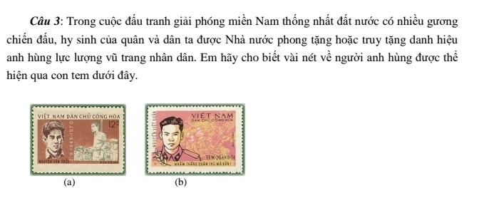 Trong cuộc đấu tranh giải phóng miền Nam thống nhất đất nước có nhiều gương 
chiến đầu, hy sinh của quân và dân ta được Nhà nước phong tặng hoặc truy tặng danh hiệu 
anh hùng lực lượng vũ trang nhân dân. Em hãy cho biết vài nét về người anh hùng được thể 
hiện qua con tem dưới đây. 
(a) (b)