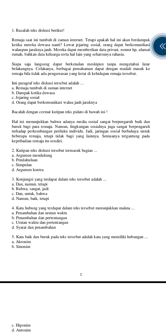 Bacalah teks diskusi berikut!
Remaja saat ini tumbuh di zaman internet. Tetapi apakah hal ini akan berdampak
ketika mereka dewasa nanti? Lewat jejaring sosial, orang dapat berkomunikasi
walaupun jaraknya jauh. Mereka dapat memberikan data privasi, nomor hp, alamat
rumah, bahkan data keluarga serta hal lain yang seharsunya rahasia.
Siapa saja langsung dapat berkenalan meskipun tanpa mengetahui latar
belakangnya. Celakanya, berbagai pemahaman dapat dengan mudah masuk ke
remaja bila tidak ada pengawasan yang ketat di kehidupan remaja tersebut.
Inti paragraf teks diskusi tersebut adalah ...
a. Remaja tumbuh di zaman internet
b. Dampak ketika dewasa
c. Jejaring sosial
d. Orang dapat berkomunikasi walau jauh jaraknya
Bacalah dengan cermat kutipan teks pidato di bawah ini !
Hal ini menunjukkan bahwa adanya media sosial sangat berpengaruh baik dan
buruk bagi para remaja. Namun, lingkungan sosialnya juga sangat berpengaruh
terhadap perkembangan perilaku individu. Jadi, jaringan sosial berbahaya untuk
beberapa remaja, tetapi tidak bagi yang lainnya. Semuanya tergantung pada
kepribadian remaja itu sendiri.
2. Kutipan teks diskusi tersebut termasuk bagian ...
a. Argumen mendukung
b. Pendahuluan
c. Simpulan
d. Argumen kontra
3. Konjungsi yang terdapat dalam teks tersebut adalah ...
a. Dan, namun, tetapi
b. Bahwa, sangat, jadi
c. Dan, untuk, bahwa
d. Namun, baik, tetapi
4. Kata hubung yang terdapat dalam teks tersebut menunjukkan makna ...
a. Penambahan dan urutan waktu
b. Penambahan dan pertentangan
c. Urutan waktu dan pertentangan
d. Syarat dan penambahan
5. Kata baik dan buruk pada teks tersebut adalah kata yang memiliki hubungan ...
a. Akronim
b. Sinonim
1
c. Hiponim
d. Antonim