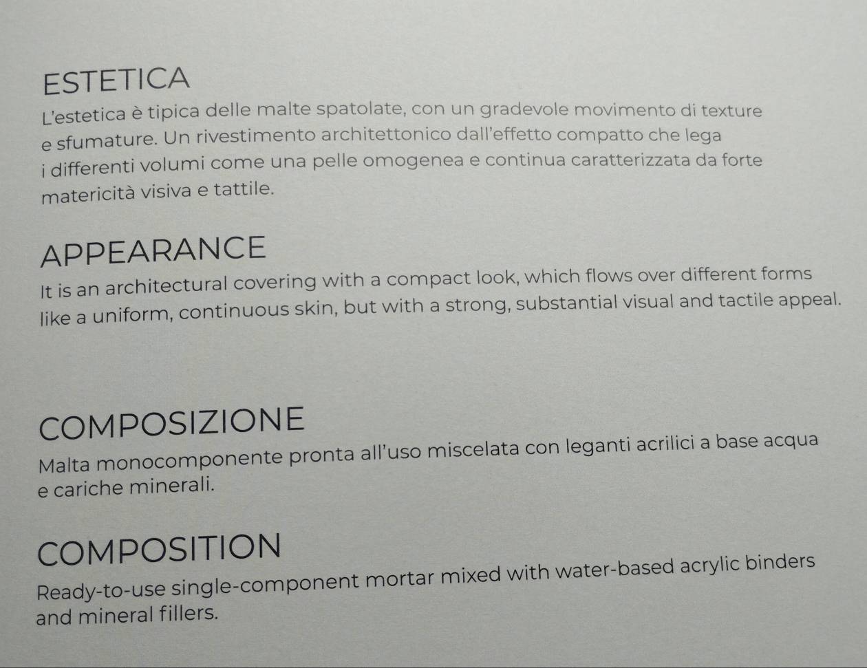 ESTETICA 
L'estetica è tipica delle malte spatolate, con un gradevole movimento di texture 
e sfumature. Un rivestimento architettonico dall’effetto compatto che lega 
i differenti volumi come una pelle omogenea e continua caratterizzata da forte 
matericità visiva e tattile. 
APPEARANCE 
It is an architectural covering with a compact look, which flows over different forms 
like a uniform, continuous skin, but with a strong, substantial visual and tactile appeal. 
COMPOSIZIONE 
Malta monocomponente pronta all’uso miscelata con leganti acrilici a base acqua 
e cariche minerali. 
COMPOSITION 
Ready-to-use single-component mortar mixed with water-based acrylic binders 
and mineral fillers.