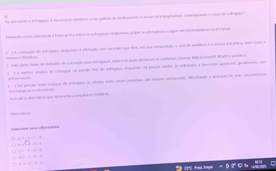 ''Ao percorrer o esfregaço, é necessário obedecer a um padrão de deslizamento transversal e lonptudinal, contemplando o corpo do esfregaço.''
Tomando como referência a frase acima sobre os esfregaços sanguíneos, julgue as afirmativas a seguir em (V) Verdadeiras ou (F) Falsas.
) A coloração do esfregaço sanguíneo é efetuada com corantes que têm, em sua composição, o azul de metileno e a eosina (corantes), bem como o
metanol (fixador).
( ) Há vários tipos de métodos de coloração para esfregaços, dentre os quais destacam-se Leishman, Giemsa, May-Grunwald, Wright e panótico.
 ) A melhor análise se consegue na porção fina do esfregaço, enquanto, na porção média, os entrócitos e leucócitos aparecem, geralmente, com
deformações.
) Na porção mais espessa do esfregaço as células estão muito próximas, até mesmo sobrepostas, dificultando a avaliação de suas características
morfológicas e estruturais.
Assinale a alternativa que apresenta a sequência CORRETA.
Alternativas
Selecione uma alternativa:
a) V=V=F-V_r
surd □ -F-F.
o F-f-V-V.
d F-F-F-V
V-F-V-F_c
23ªC Pred. limpo 14/02/2025 0213