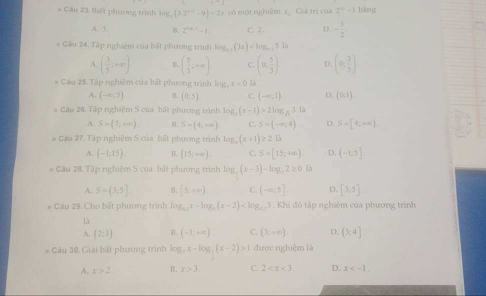 Cầu 23. Biết phương trình log _2(3.2^(x-1)-9)=2x có một nghiệm x_0 , Giá trị của 2^4-11 bàng
A. 3. B. 2^(log _4)2-1. C. 2. D. - 3/2 .
Cầu 24. Tập nghiệm của bất phương trình log _0.5(3x) là
A. ( 3/5 ;+∈fty ). B. ( 5/3 ;+∈fty ). C. (0; 5/3 ). D. (0; 3/5 ).
Câu 25. Tập nghiệm của bất phương trình log _5x<0</tex> là
A. (-∈fty ;5). B. (0;5). C. (-∈fty ;1). D. (0;1).
Câu 26. Tập nghiệm S của bất phương trình log _2(x-1)>2log _sqrt(2)3la
A. S=(7;+∈fty ) B. S=(4;+∈fty ). C. S=(-∈fty ;4). D. S=[4;+∈fty )
Câu 27. Tập nghiệm S của bất phương trình log _4(x+1)≥ 21a
A. (-1;15). B. (15;+∈fty ). C. S=[15;+∈fty ). D. (-1;5].
# Câu 28. Tập nghiệm S của bất phương trình log _ 1/3 (x-3)-log _32≥ 0 là
A. S=(3;5]. B. [5;+∈fty ) C. (-∈fty ;5] D. [3;5].
# Câu 29. Cho bất phương trình log _0.2x-log _5(x-2) . Khi đó tập nghiệm của phương trình
là
A. (2;3). (-1;+∈fty ) C. (3;+∈fty ). D. (3;4].
B.
# Câu 30. Giải bất phương trình log _3x-log _ 1/3 (x-2)>1 được nghiệm là
A. x>2. B. x>3. C. 2 D. x