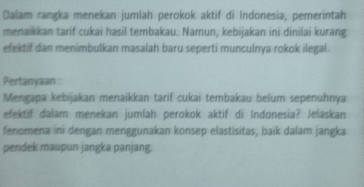 Dalam rangka menekan jumlah perokok aktif di Indonesia, pemerintah 
menaikkan tarif cukai hasil tembakau. Namun, kebijakan ini dinilai kurang 
efektif dan menimbulkan masalah baru seperti munculnya rokok ilegal. 
Pertanyaan : 
Mengapa kebijakan menaikkan tarif cukai tembakau belum sepenuhnya 
efektif dalam menekan jumlah perokok aktif di Indonesia? Jelaskan 
fenomena ini dengan menggunakan konsep elastisitas, baík dalam jangka 
pendek maupun jangka panjang.