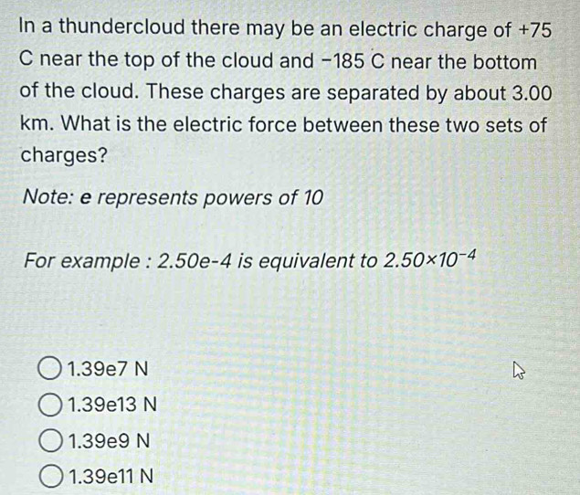 In a thundercloud there may be an electric charge of +75
C near the top of the cloud and −185 C near the bottom
of the cloud. These charges are separated by about 3.00
km. What is the electric force between these two sets of
charges?
Note: e represents powers of 10
For example : 2.50e-4 is equivalent to 2.50* 10^(-4)
1.39e7 N
1.39e13 N
1.39e9 N
1.39e11 N