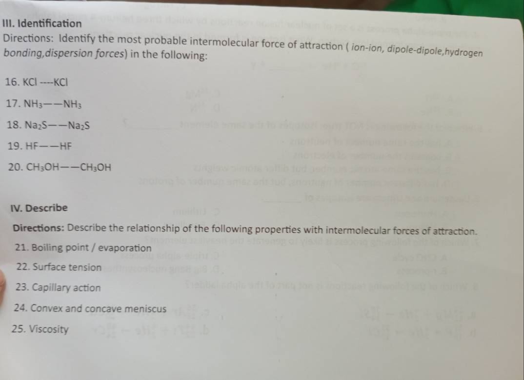 Identification 
Directions: Identify the most probable intermolecular force of attraction ( ion-ion, dipole-dipole,hydrogen 
bonding,dispersion forces) in the following: 
16. KCI_ KC--overline KCI 
17. NH_3--NH_3
18. Na_2S--Na_2S
19. HF--HF
20. CH_3OH--CH_3OH
IV. Describe 
Directions: Describe the relationship of the following properties with intermolecular forces of attraction. 
21. Boiling point / evaporation 
22. Surface tension 
23. Capillary action 
24. Convex and concave meniscus 
25. Viscosity