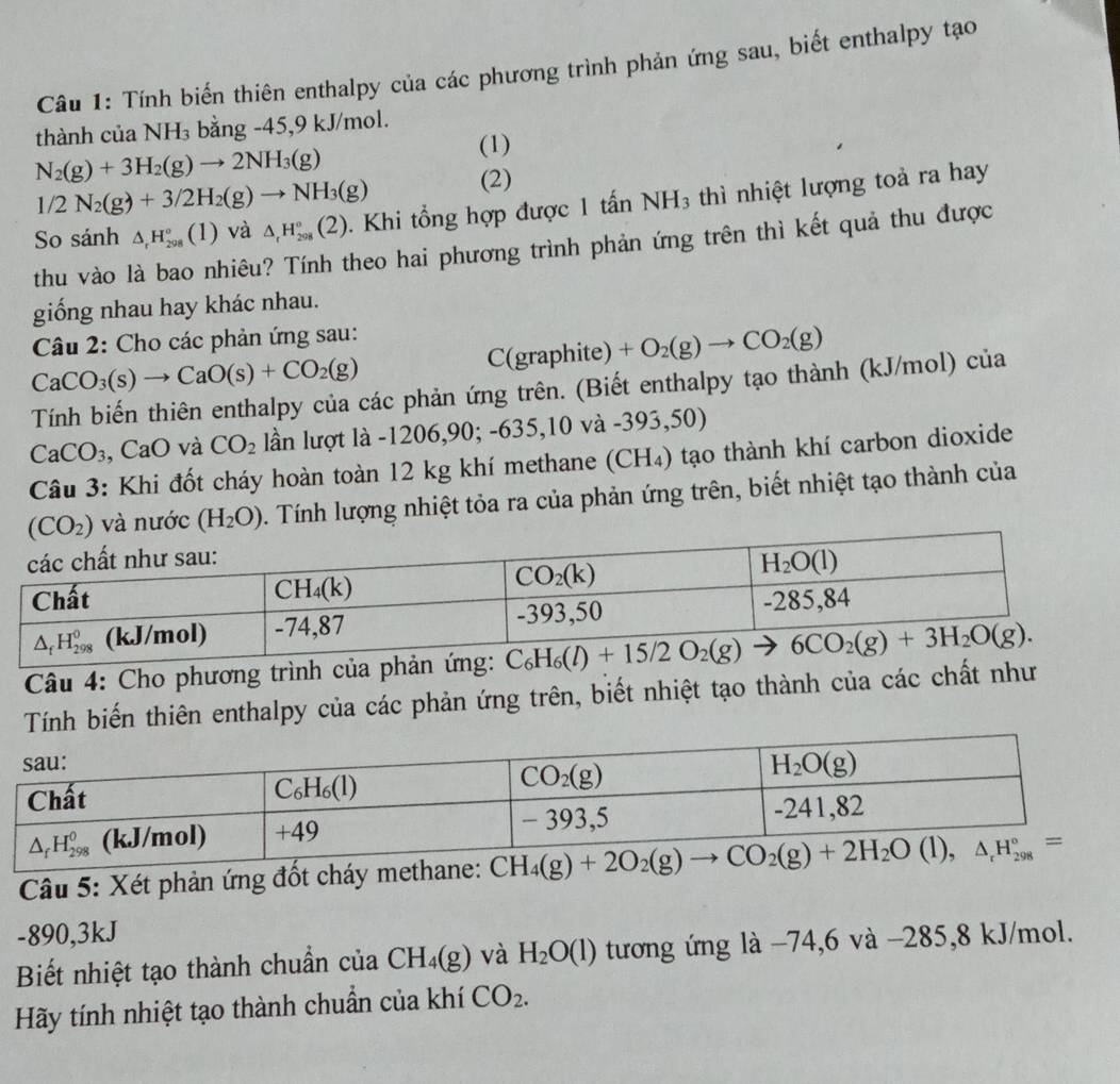 Tính biến thiên enthalpy của các phương trình phản ứng sau, biết enthalpy tạo
thành của NH_3 bằng -45,9 kJ/mol.
N_2(g)+3H_2(g)to 2NH_3(g)
(1)
1/2N_2(g)+3/2H_2(g)to NH_3(g) (2)
So sánh △ _rH_(208)°(1) và △ _rH_(208)°(2). Khi tổng hợp được 1 tấn NH_3 thì nhiệt lượng toà ra hay
thu vào là bao nhiêu? Tính theo hai phương trình phản ứng trên thì kết quả thu được
giống nhau hay khác nhau.
Câu 2: Cho các phản ứng sau:
CaCO_3(s)to CaO(s)+CO_2(g)
C(graphite)+O_2(g)to CO_2(g)
Tính biến thiên enthalpy của các phản ứng trên. (Biết enthalpy tạo thành (kJ/mol) của
CaCO_3 CaO và CO_2 lần lượt là -12 06,90;-635,10va-393,50
Câu 3: Khi đốt cháy hoàn toàn 12 kg khí methane (CH₄) tạo thành khí carbon dioxide
và nước (H_2O). Tính lượng nhiệt tỏa ra của phản ứng trên, biết nhiệt tạo thành của
Câu 4: Cho phương trình của phản ứng:
Tính biến thiên enthalpy của các phản ứng trên, biết nhiệt tạo thành của các chất như
Câu 5: Xét phản ứng đốt cháy methane:
-890,3kJ
Biết nhiệt tạo thành chuẩn của CH_4(g) và H_2O(l) tương ứng là −74,6 và −285,8 kJ/mol.
Hãy tính nhiệt tạo thành chuẩn của khí CO_2.