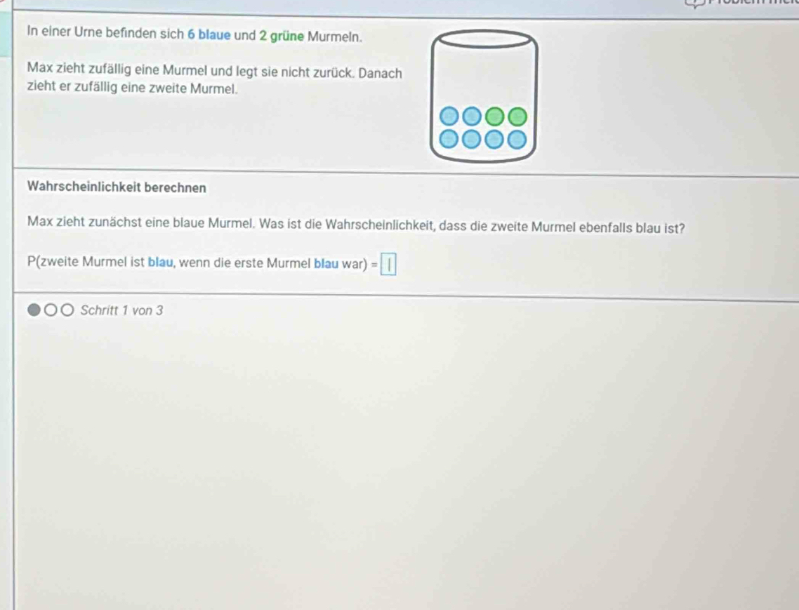 In einer Urne befinden sich 6 blaue und 2 grüne Murmeln. 
Max zieht zufällig eine Murmel und legt sie nicht zurück. Danach 
zieht er zufällig eine zweite Murmel. 
Wahrscheinlichkeit berechnen 
Max zieht zunächst eine blaue Murmel. Was ist die Wahrscheinlichkeit, dass die zweite Murmel ebenfalls blau ist? 
P(zweite Murmel ist blau, wenn die erste Murmel blau war) =1
Schritt 1 von 3