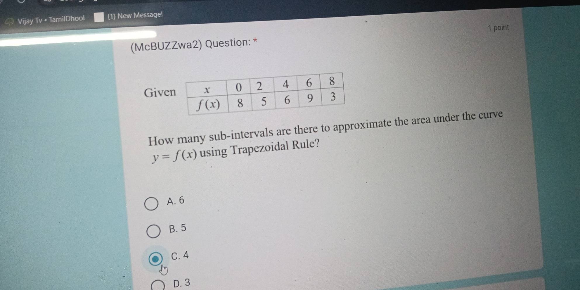 Vijay Tv • TamilDhool (1) New Message!
1 point
(McBUZZwa2) Question: *
Give
How many sub-intervals are there to approximate the area under the curve
y=f(x) using Trapezoidal Rule?
A. 6
B. 5
C. 4
D. 3