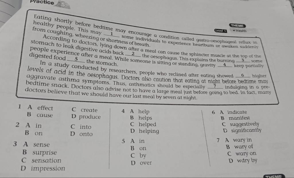 Practice
THEME
Eating shortly before bedtime may encourage a condition called gastro-oesophageal reflux in
Level 1 * Health
healthy people. This may __1__ some individuals to experience heartburn or awaken suddenly
from coughing, wheezing or shortness of breath.
According to doctors, lying down after a meal can cause the sphincter muscle at the top of the
stomach to leak digestive acids back __2__ the oesophagus. This explains the burning __3__ some
people experience after a meal. While someone is sitting or standing, gravity __4__ keep partially
digested food __5__ the stomach.
In a study conducted by researchers, people who reclined after eating showed __6__ higher
levels of acid in the oesophagus. Doctors also caution that eating at night before bedtime may
aggravate asthma symptoms. Thus, asthmatics should be especially __7__ indulging in a pre.
bedtime snack. Doctors also advise not to have a large meal just before going to bed. In fact, many
doctors believe that we should have our last meal by seven at night.
1 A effect C create 4 A help
6 A indicate
B cause D produce B helps B manifest
2 A in C into C helped C suggestively
D helping
B on D onto D significantly
3 A sense
5 A in 7 A wary in
B on B wary of
B surprise C wary on
C by
C sensation D over D wdry by
D impression