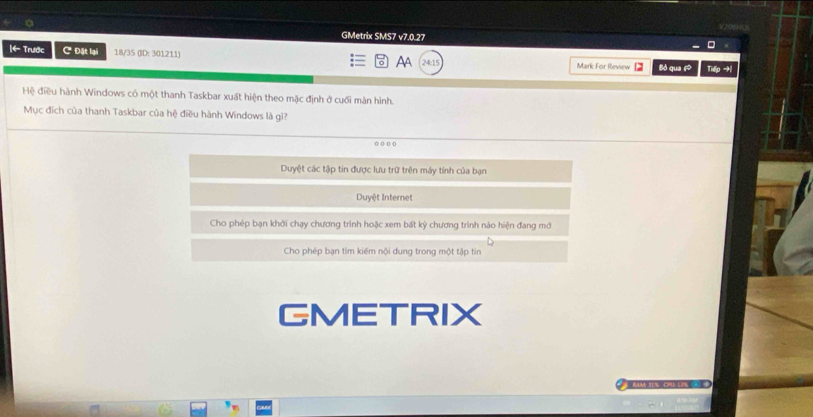 GMetrix SMS7 v7.0.27 
Iarrow Trước C Đặt lại 18/35 (ID: 301211) 
AA 24:15 Mark For Review Bỏ qua ã Tiếp →| 
Hệ điều hành Windows có một thanh Taskbar xuất hiện theo mặc định ở cuối màn hình. 
Mục đích của thanh Taskbar của hệ điều hành Windows là gì? 
o o ○ 。 
Duyệt các tập tin được lưu trữ trên máy tính của bạn 
Duyệt Internet 
Cho phép bạn khởi chạy chương trình hoặc xem bất kỳ chương trình nào hiện đang mở 
Cho phép bạn tìm kiếm nội dung trong một tập tin 
GMETRIX