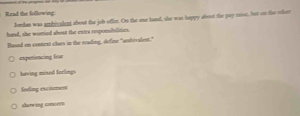 Read the following:
Jordan was ambivalent about the job offer. On the one hand, she was happy about the pay raise, but on the other
hand, she worried about the extra responsibilities.
Based on context clues in the reading, define "ambivalent."
experiencing fear
having mixed feelings
feeling excitement
showing concer