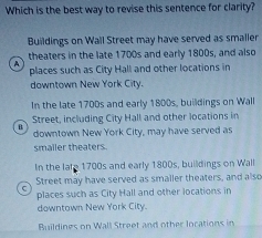 Which is the best way to revise this sentence for clarity?
Buildings on Wall Street may have served as smaller
theaters in the late 1700s and early 1800s, and also
places such as City Hall and other locations in
downtown New York City.
In the late 1700s and early 1800s, buildings on Wall
Street, including City Hall and other locations in
u
downtown New York City, may have served as
smailer theaters.
In the lafe 1700s and early 1800s, buildings on Wall
Street may have served as smaller theaters, and also
C
places such as City Hall and other locations in
downtown New York City.
Buildines on Wall Street and other locations in