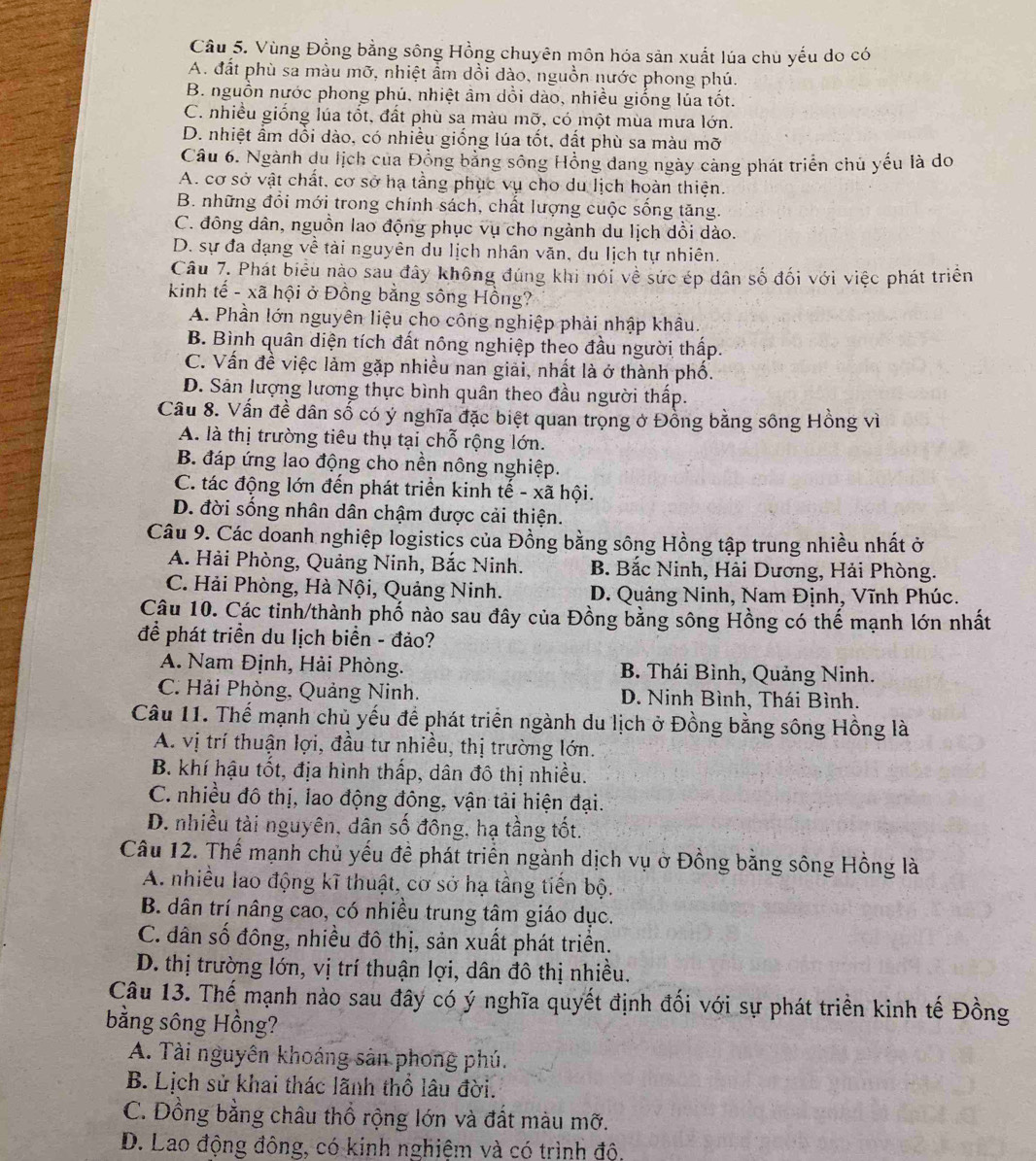 Vùng Đồng bằng sông Hồng chuyên môn hóa sản xuất lúa chủ yếu do có
A. đất phù sa màu mỡ, nhiệt ẩm dồi dào, nguồn nước phong phú.
B. nguồn nước phong phú, nhiệt âm dổi dào, nhiều giống lúa tốt.
C. nhiều giống lúa tốt, đất phù sa màu mỡ, có một mùa mưa lớn.
D. nhiệt ẩm dổi dào, có nhiều giống lúa tốt, đất phù sa màu mỡ
Câu 6. Ngành du lịch của Đồng bảng sông Hồng dang ngày càng phát triển chủ yếu là do
A. cơ sở vật chất, cơ sở hạ tằng phục vụ cho du lịch hoàn thiện.
B. những đổi mới trong chính sách, chất lượng cuộc sống tăng.
C. đồng dân, nguồn lao động phục vụ cho ngành du lịch dồi dào.
D. sự đa dạng về tài nguyên du lịch nhân văn, du lịch tự nhiên.
Câu 7. Phát biểu nào sau đây không đúng khi nói về sức ép dân số đối với việc phát triển
kinh tế - xã hội ở Đồng bằng sông Hồng?
A. Phần lớn nguyên liệu cho công nghiệp phải nhập khâu.
B. Bình quân diện tích đất nông nghiệp theo đầu người thấp.
C. Vấn đề việc lảm gặp nhiều nan giải, nhất là ở thành phố.
D. Sản lượng lương thực bình quân theo đầu người thấp.
Câu 8. Vấn đề dân số có ý nghĩa đặc biệt quan trọng ở Đồng bằng sông Hồng vì
A. là thị trường tiêu thụ tại chỗ rộng lớn.
B. đáp ứng lao động cho nền nông nghiệp.
C. tác động lớn đến phát triển kinh tế - xã hội.
D. đời sống nhân dân chậm được cải thiện.
Câu 9. Các doanh nghiệp logistics của Đồng bằng sông Hồng tập trung nhiều nhất ở
A. Hải Phòng, Quảng Ninh, Bắc Ninh. B. Bắc Ninh, Hải Dương, Hải Phòng.
C. Hải Phòng, Hà Nội, Quảng Ninh. D. Quảng Ninh, Nam Định, Vĩnh Phúc.
Câu 10. Các tinh/thành phố nào sau đây của Đồng bằng sông Hồng có thế mạnh lớn nhất
để phát triển du lịch biển - đảo?
A. Nam Định, Hải Phòng. B. Thái Bình, Quảng Ninh.
C. Hải Phòng, Quảng Ninh. D. Ninh Bình, Thái Bình.
Câu 11. Thế mạnh chủ yếu để phát triển ngành du lịch ở Đồng bằng sông Hồng là
A. vị trí thuận lợi, đầu tư nhiều, thị trường lớn.
B. khí hậu tốt, địa hình thấp, dân đô thị nhiều.
C. nhiều đô thị, lao động đông, vận tải hiện đại.
D. nhiều tài nguyên, dân số đồng, hạ tầng tốt.
Câu 12. Thế mạnh chủ yếu đề phát triển ngành dịch vụ ở Đồng bằng sông Hồng là
A. nhiều lao động kĩ thuật, cơ sở hạ tầng tiến bộ.
B. dân trí nâng cao, có nhiều trung tâm giáo dục.
C. dân số đông, nhiều đô thị, sản xuất phát triển.
D. thị trường lớn, vị trí thuận lợi, dân đô thị nhiều.
Câu 13. Thế mạnh nào sau đây có ý nghĩa quyết định đối với sự phát triền kinh tế Đồng
bằng sông Hồng?
A. Tài nguyên khoáng sân phong phú.
B. Lịch sử khai thác lãnh thổ lâu đời.
C. Đồng bằng châu thổ rộng lớn và đất màu mỡ.
D. Lao động đông, có kinh nghiệm và có trình độ,