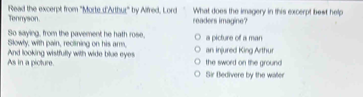 Read the excerpt from ''Morte d'Arthur'' by Alfred, Lord What does the imagery in this excerpt best help
Tennyson. readers imagine?
So saying, from the pavement he hath rose, a picture of a man
Slowly, with pain, reclining on his arm,
And looking wistfully with wide blue eyes an injured King Arthur
As in a picture. the sword on the ground
Sir Bedivere by the water