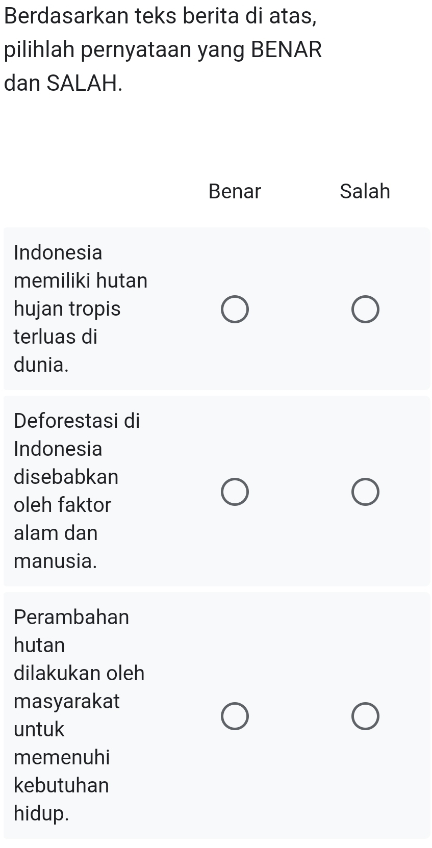 Berdasarkan teks berita di atas,
pilihlah pernyataan yang BENAR
dan SALAH.
Benar Salah
Indonesia
memiliki hutan
hujan tropis
terluas di
dunia.
Deforestasi di
Indonesia
disebabkan
oleh faktor
alam dan
manusia.
Perambahan
hutan
dilakukan oleh
masyarakat
untuk
memenuhi
kebutuhan
hidup.